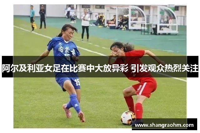 阿尔及利亚女足在比赛中大放异彩 引发观众热烈关注