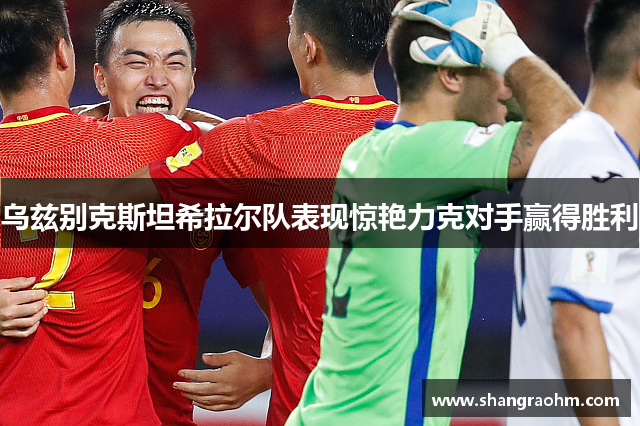 乌兹别克斯坦希拉尔队表现惊艳力克对手赢得胜利