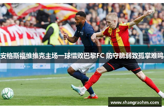 安格斯福维维克主场一球惜败巴黎FC 防守脆弱致孤掌难鸣