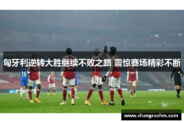 匈牙利逆转大胜继续不败之路 震惊赛场精彩不断