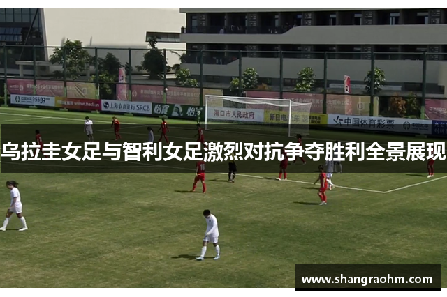 乌拉圭女足与智利女足激烈对抗争夺胜利全景展现