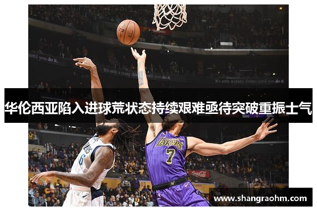 华伦西亚陷入进球荒状态持续艰难亟待突破重振士气