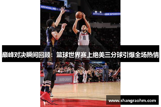 巅峰对决瞬间回顾：篮球世界赛上绝美三分球引爆全场热情