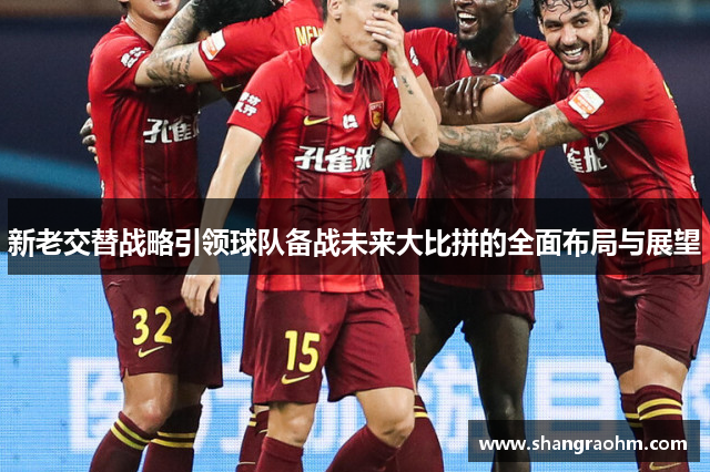 新老交替战略引领球队备战未来大比拼的全面布局与展望