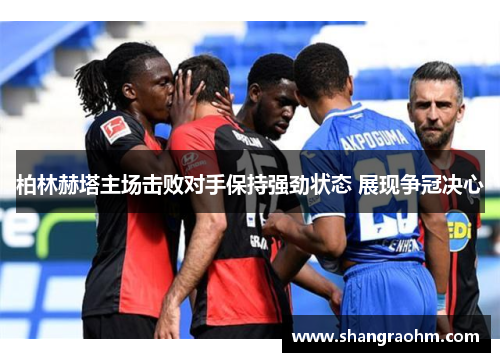 柏林赫塔主场击败对手保持强劲状态 展现争冠决心