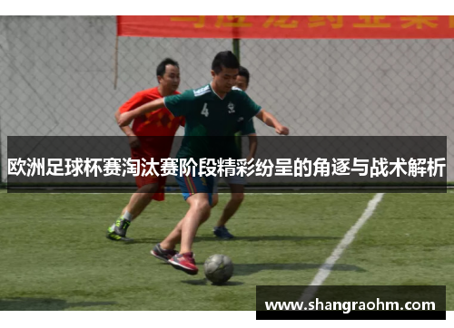 欧洲足球杯赛淘汰赛阶段精彩纷呈的角逐与战术解析