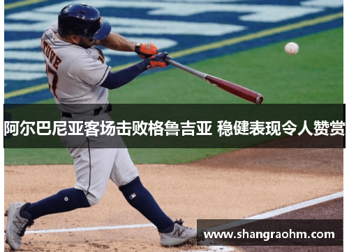 阿尔巴尼亚客场击败格鲁吉亚 稳健表现令人赞赏