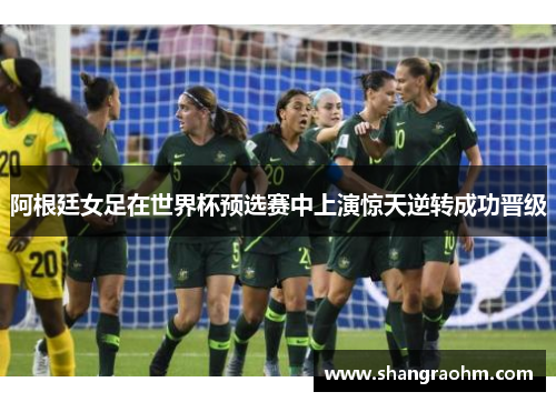 阿根廷女足在世界杯预选赛中上演惊天逆转成功晋级