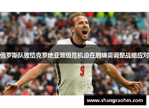 俄罗斯队败给克罗地亚晋级危机迫在眉睫需调整战略应对
