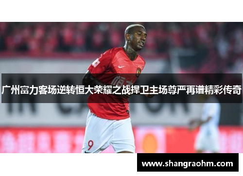 广州富力客场逆转恒大荣耀之战捍卫主场尊严再谱精彩传奇