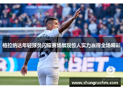 格拉纳达年轻球员闪耀赛场展现惊人实力赢得全场喝彩