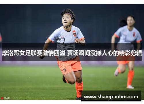 摩洛哥女足联赛激情四溢 赛场瞬间震撼人心的精彩剪辑