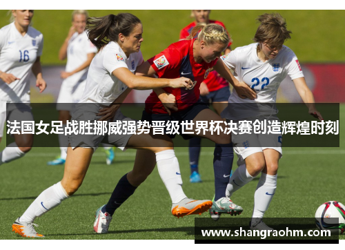 法国女足战胜挪威强势晋级世界杯决赛创造辉煌时刻