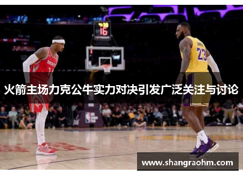 火箭主场力克公牛实力对决引发广泛关注与讨论