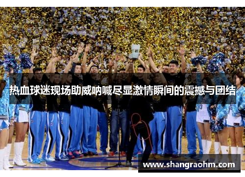 热血球迷现场助威呐喊尽显激情瞬间的震撼与团结