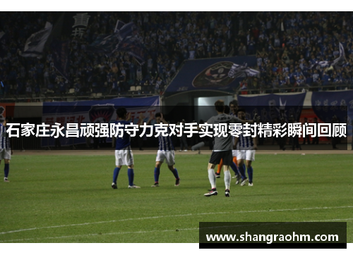 石家庄永昌顽强防守力克对手实现零封精彩瞬间回顾