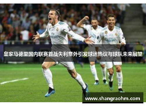 皇家马德里国内联赛首战失利意外引发球迷热议与球队未来展望