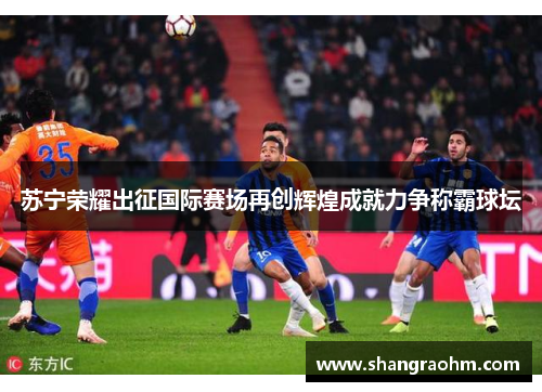 苏宁荣耀出征国际赛场再创辉煌成就力争称霸球坛