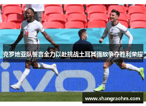 克罗地亚队誓言全力以赴挑战土耳其强敌争夺胜利荣耀