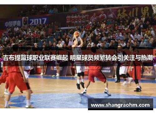 吉布提篮球职业联赛崛起 明星球员频繁转会引关注与热潮