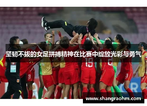 坚韧不拔的女足拼搏精神在比赛中绽放光彩与勇气
