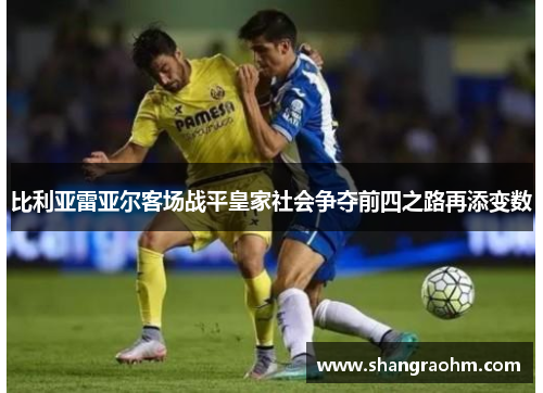 比利亚雷亚尔客场战平皇家社会争夺前四之路再添变数