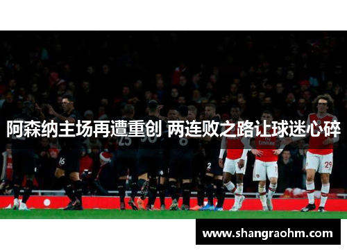 阿森纳主场再遭重创 两连败之路让球迷心碎