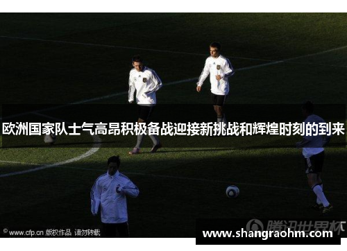 欧洲国家队士气高昂积极备战迎接新挑战和辉煌时刻的到来