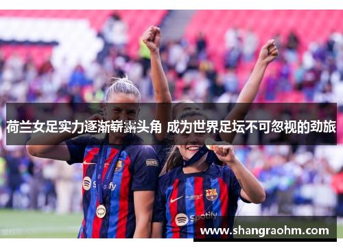 荷兰女足实力逐渐崭露头角 成为世界足坛不可忽视的劲旅