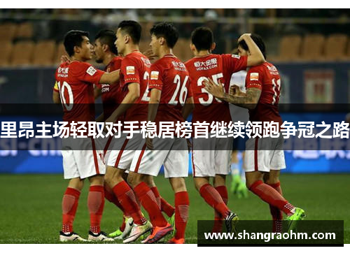 里昂主场轻取对手稳居榜首继续领跑争冠之路
