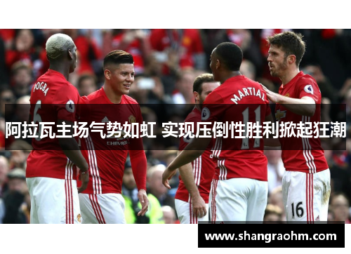 阿拉瓦主场气势如虹 实现压倒性胜利掀起狂潮