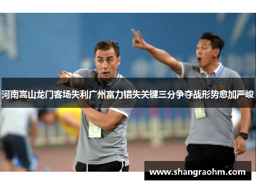 河南嵩山龙门客场失利广州富力错失关键三分争夺战形势愈加严峻