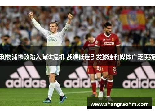 利物浦惨败陷入淘汰危机 战绩低迷引发球迷和媒体广泛质疑